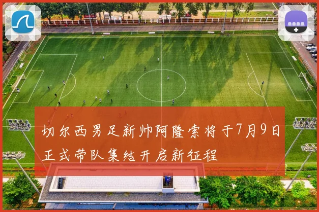 切尔西男足新帅阿隆索将于7月9日正式带队集结开启新征程