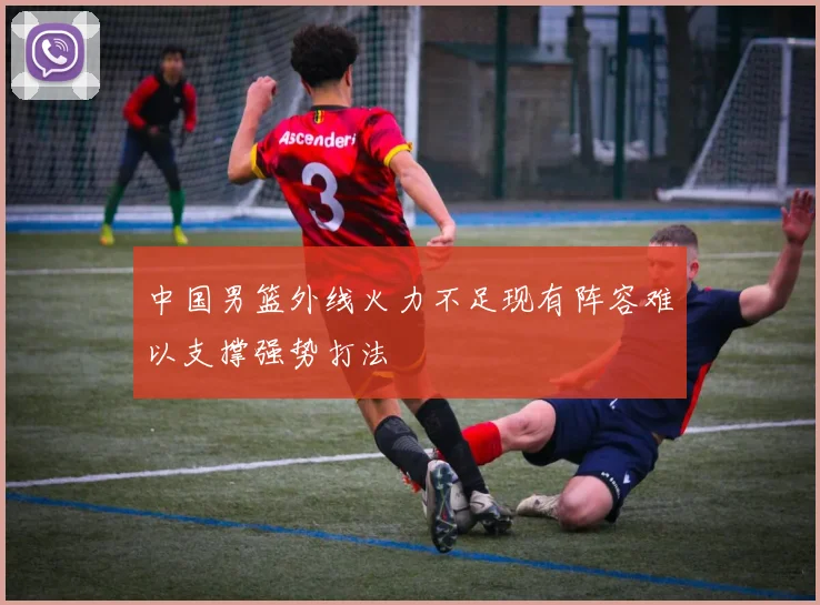中国男篮外线火力不足现有阵容难以支撑强势打法
