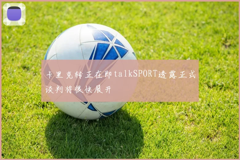 卡里克转正在即talkSPORT透露正式谈判将很快展开