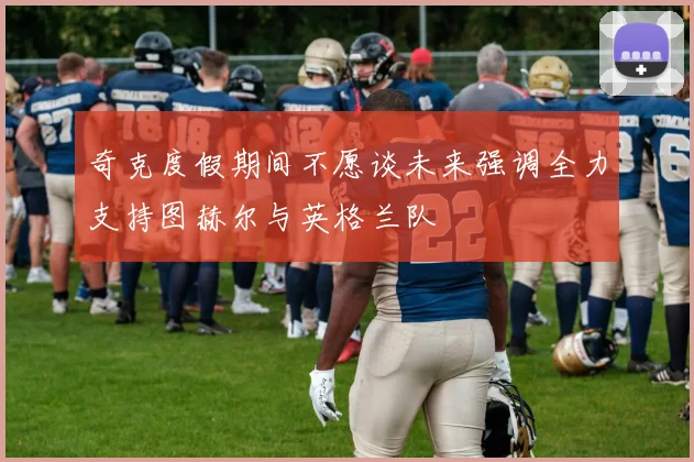 奇克度假期间不愿谈未来强调全力支持图赫尔与英格兰队