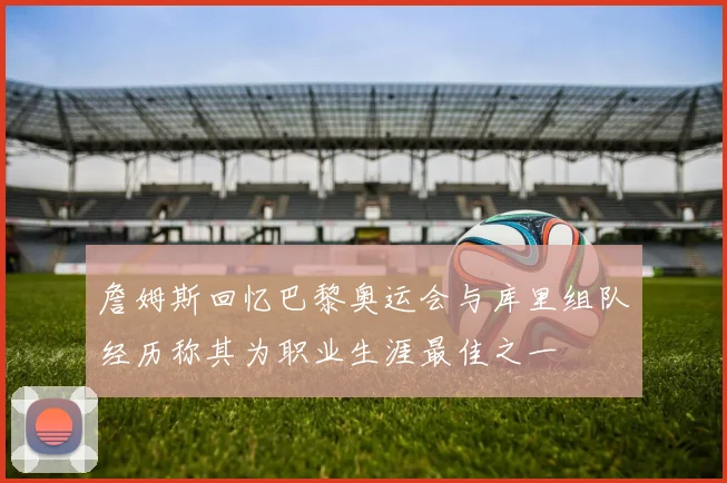 詹姆斯回忆巴黎奥运会与库里组队经历称其为职业生涯最佳之一