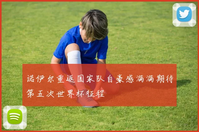 诺伊尔重返国家队自豪感满满期待第五次世界杯征程