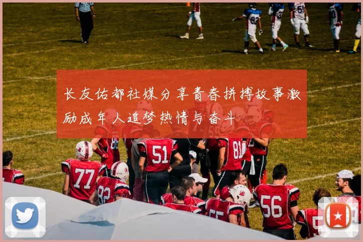长友佑都社媒分享青春拼搏故事激励成年人追梦热情与奋斗