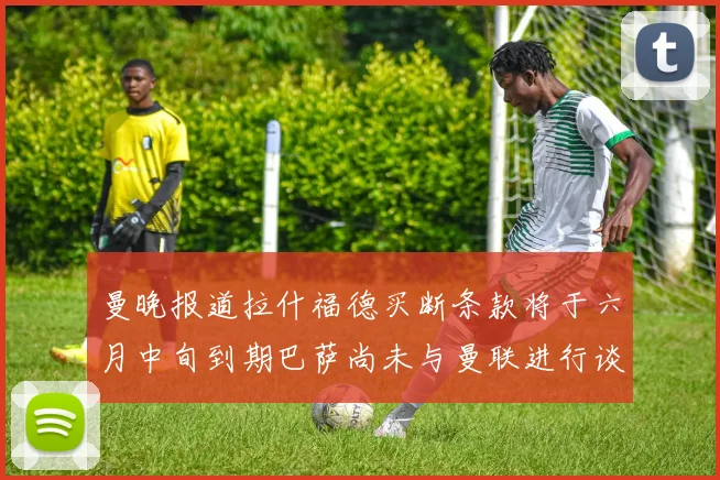 曼晚报道拉什福德买断条款将于六月中旬到期巴萨尚未与曼联进行谈判