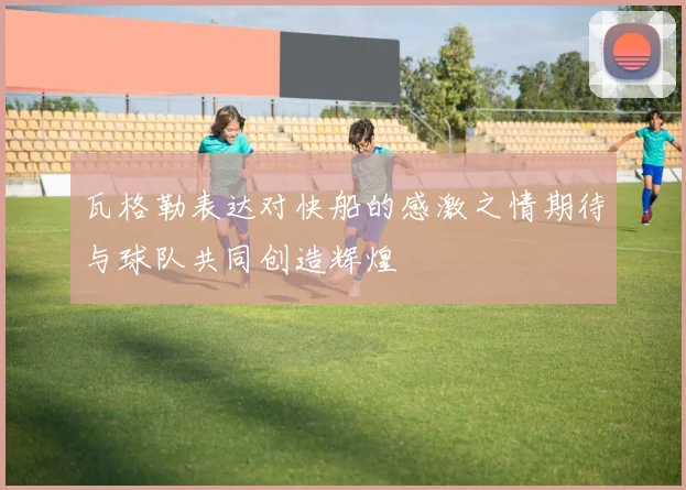 瓦格勒表达对快船的感激之情期待与球队共同创造辉煌