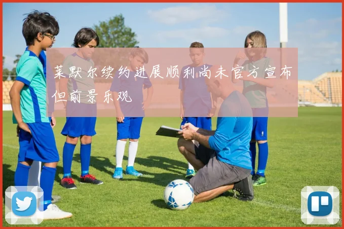 莱默尔续约进展顺利尚未官方宣布但前景乐观
