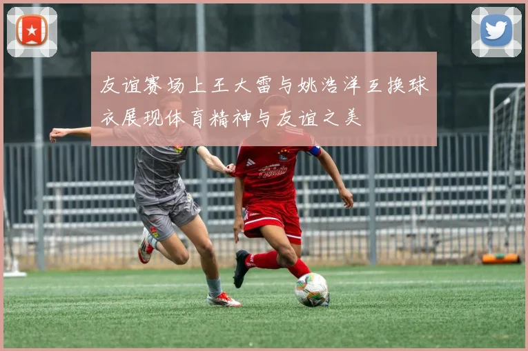 友谊赛场上王大雷与姚浩洋互换球衣展现体育精神与友谊之美