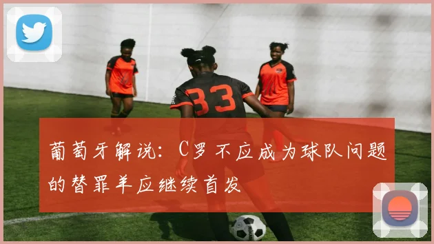 葡萄牙解说：C罗不应成为球队问题的替罪羊应继续首发