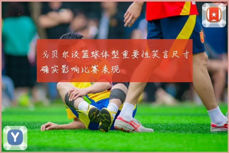 戈贝尔谈篮球体型重要性笑言尺寸确实影响比赛表现