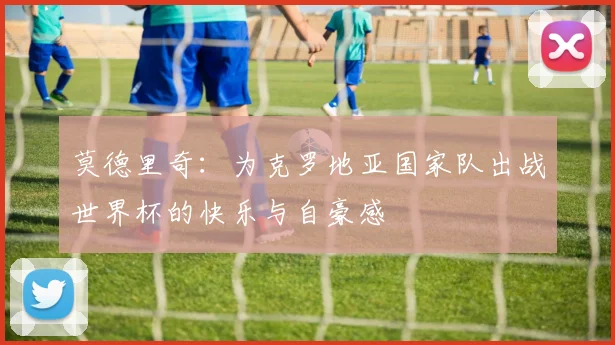 莫德里奇：为克罗地亚国家队出战世界杯的快乐与自豪感