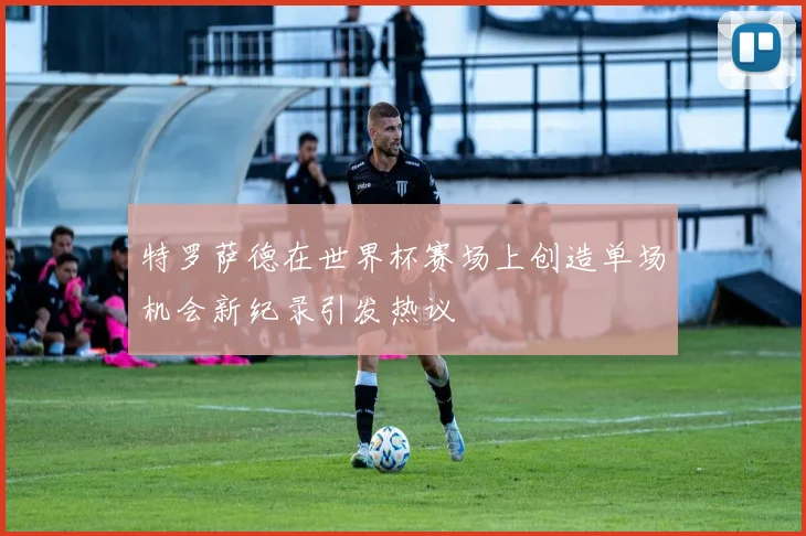 特罗萨德在世界杯赛场上创造单场机会新纪录引发热议
