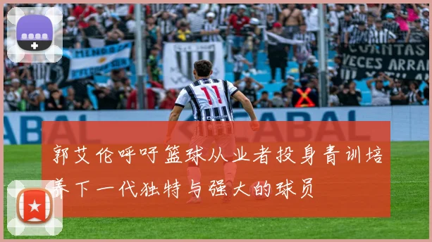 郭艾伦呼吁篮球从业者投身青训培养下一代独特与强大的球员
