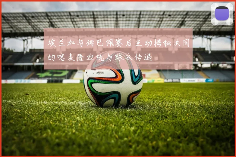 埃兰加与姆巴佩赛后互动揭秘共同的喀麦隆血统与球衣传递